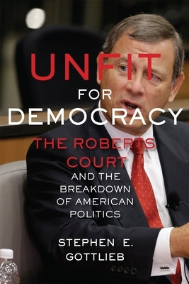 Unfit for Democracy: The Roberts Court and the Breakdown of American Politics by Gottlieb, Stephen E.