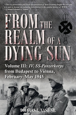 From the Realm of a Dying Sun: Volume III - IV. Ss-Panzerkorps from Budapest to Vienna, February-May 1945 by Nash, Douglas E.