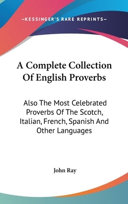 A Complete Collection Of English Proverbs: Also The Most Celebrated Proverbs Of The Scotch, Italian, French, Spanish And Other Languages by Ray, John