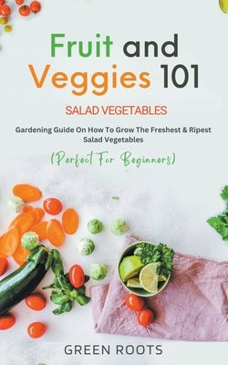 Fruit and Veggies 101 - Salad Vegetables: Gardening Guide On How To Grow The Freshest & Ripest Salad Vegetables (Perfect For Beginners) by Roots, Green