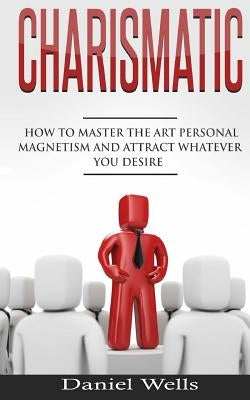 Charismatic: How to Master The Art Personal Magnetism and Attract Whatever You Desire by Wells, Daniel