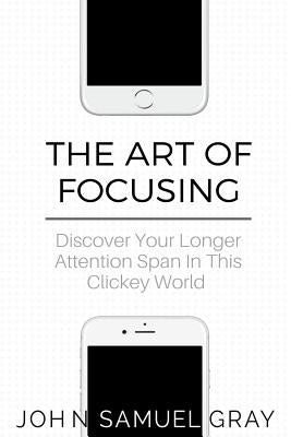 The Art Of Focusing: Discover Your Longer Attention Span In This Clickey World by Gray, John Samuel