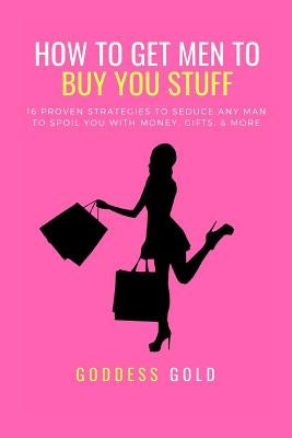 How to Get Men to Buy You Stuff: 16 Proven Strategies to Seduce Any Man to Spoil You with Money, Gifts, and More by Gold, Goddess
