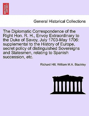 The Diplomatic Correspondence of the Right Hon. R. H., Envoy Extraordinary to the Duke of Savoy, July 1703-May 1706: supplemental to the History of Eu by Hill, Richard