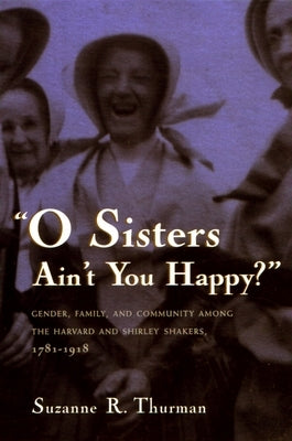 O Sisters Ain't You Happy?: Gender, Family, and Community Among the Harvard and Shirley Shakers, 1781-1918 by Thurman, Suzanne R.