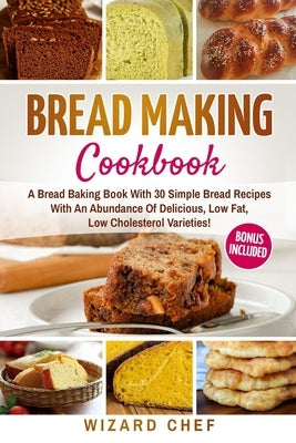 Bread Making Cookbook: A Bread Baking Book With 30 Simple Bread Recipes With An Abundance Of Delicious, Low Fat, Low Cholesterol Varieties - by Chef, Wizard