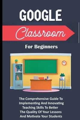 Google Classroom For Beginners: The Comprehensive Guide To Implementing And Innovating Teaching Skills To Better The Quality Of Your Lessons And Motiv by Lumiere, Voltaire