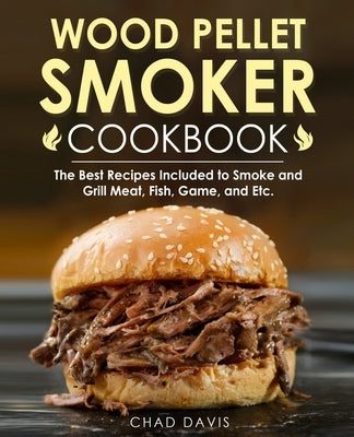 Wood Pellet Smoker Cookbook: The Best Recipes Included to Smoke and Grill Meat, Fish, Game, and Etc. by Davis, Chad
