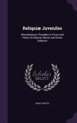 Reliquiæ Juveniles: Miscellaneous Thoughts in Prose and Verse, On Natural, Moral, and Divine Subjects by Watts, Isaac
