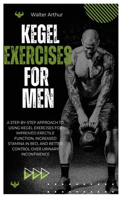 Kegel Exercises for Men: A Step-By-Step Approach To Using Kegel Exercises For Improved Erectile Function, Increased Stamina In Bed, And Better Control by Arthur, Walter