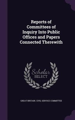 Reports of Committees of Inquiry Into Public Offices and Papers Connected Therewith by Great Britain Civil Service Committee