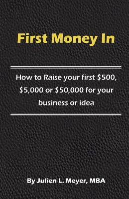First Money In: How to Raise your first $500, $5,000 or $50,000 for your business or idea by Meyer Mba, Julien L.