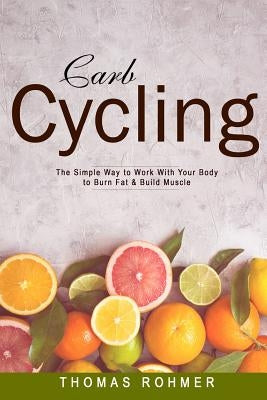 Carb Cycling: The Simple Way to Work with Your Body to Burn Fat & Build Muscle-Includes Over 40 Carb Cycling Recipes! by Rohmer, Thomas