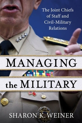 Managing the Military: The Joint Chiefs of Staff and Civil-Military Relations by Weiner, Sharon K.
