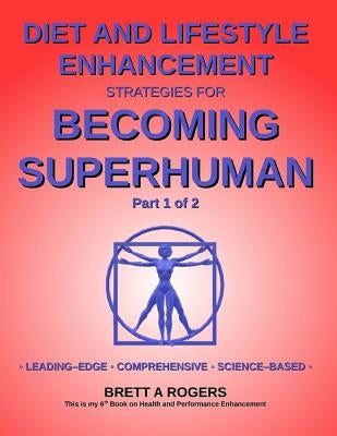 Diet and Lifestyle Enhancement Strategies for Becoming Superhuman Part 1 of 2: Leading-Edge - Comprehensive - Science-Based by Rogers, Brett A.