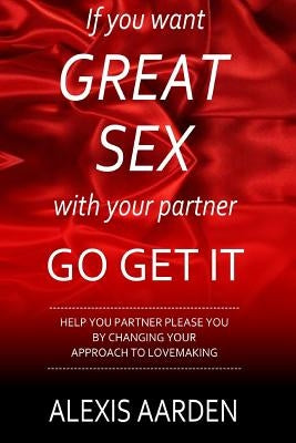 If you want GREAT SEX with your partner, Go Get It!: Help your partner please you be changing YOUR approach to lovemaking by Aarden, Alexis