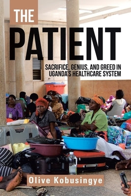 The Patient: Sacrifice, Genius, and Greed in Uganda's Healthcare System by Kobusingye, Olive