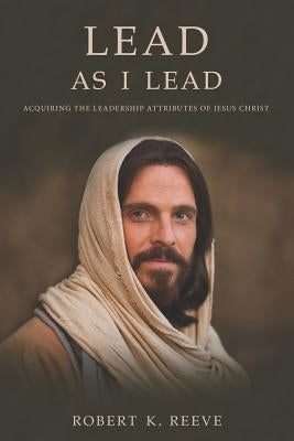 Lead As I Lead: Acquiring the Leadership Attributes of Jesus Christ by Reeve, Robert K.