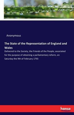 The State of the Representation of England and Wales: Delivered to the Society, the Friends of the People, associated for the purpose of obtaining a p by Anonymous