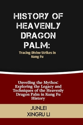 History of Heavenly Dragon Palm: Tracing Divine Strikes in Kung Fu: Unveiling the Mythos: Exploring the Legacy and Techniques of the Heavenly Dragon P by Xingru Li, Junlei
