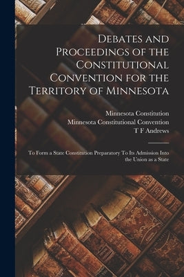 Debates and Proceedings of the Constitutional Convention for the Territory of Minnesota: To Form a State Constitution Preparatory To its Admission Int by Convention, Minnesota Constitutional