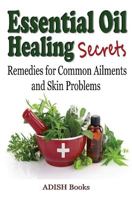 Essential Oil Healing Secrets: Aromatherapy Guide Book for Beginners to Harness the Power of Nature to Cure Common Ailments by Books, Adish