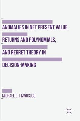 Anomalies in Net Present Value, Returns and Polynomials, and Regret Theory in Decision-Making by Nwogugu, Michael C. I.
