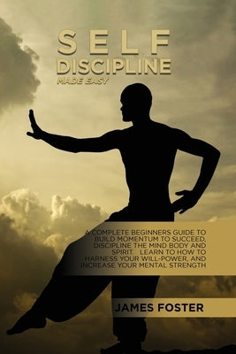 Self-Discipline Made Easy: A Complete Beginners Guide To Build Momentum To Succeed, Discipline The Mind Body And Spirit. Learn To How To Harness by Foster, James