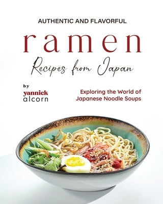 Authentic and Flavorful Ramen Recipes from Japan: Exploring the World of Japanese Noodle Soups by Alcorn, Yannick