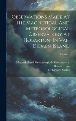 Observations Made At The Magnetical And Meteorological Observatory At Hobarton, In Van Diemen Island; Volume 1 by Magnetical and Meteorological Observa