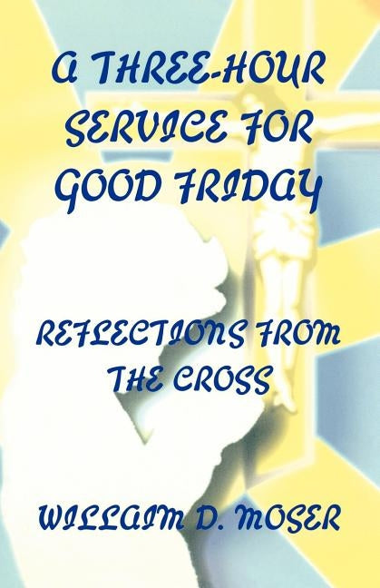 A Three-Hour Service For Good Friday: Reflections From The Cross by Moser, William D.