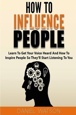 How To Influence People: Learn to get your voice heard and how to inspire people so they'll start listening to you by Watson, Daniel