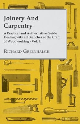 Joinery and Carpentry - A Practical and Authoritative Guide Dealing with All Branches of the Craft of Woodworking - Vol. I. by Greenhalgh, Richard