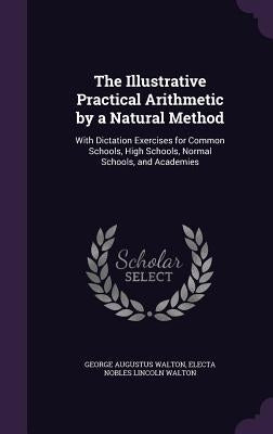 The Illustrative Practical Arithmetic by a Natural Method: With Dictation Exercises for Common Schools, High Schools, Normal Schools, and Academies by Walton, George Augustus