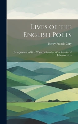 Lives of the English Poets: From Johnson to Kirke White Designed as a Continuation of Johnson's Lives by Cary, Henry Francis