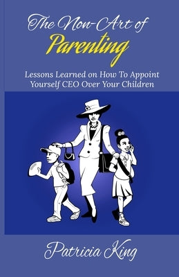 The Non-Art of Parenting: Lessons Learned on How To Appoint Yourself CEO Over Your Children by King, Patricia