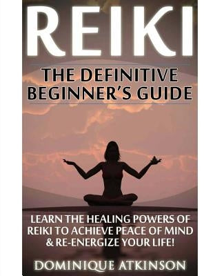 Reiki: The Definitive Beginner's Guide: Learn the Healing Powers of Reiki to Re-Energize your Life & Achieve Peace of Mind. R by Atkinson, Dominique