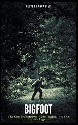 Bigfoot: The Comprehensive Investigation into the Elusive Legend by Lancaster, Oliver