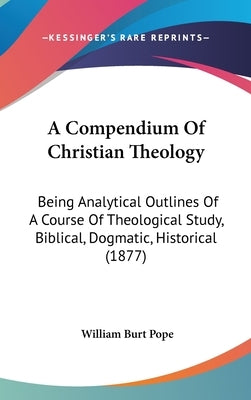 A Compendium Of Christian Theology: Being Analytical Outlines Of A Course Of Theological Study, Biblical, Dogmatic, Historical (1877) by Pope, William Burt