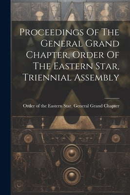 Proceedings Of The General Grand Chapter, Order Of The Eastern Star, Triennial Assembly by Order of the Eastern Star General Gr