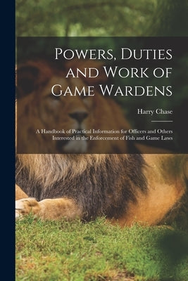Powers, Duties and Work of Game Wardens: A Handbook of Practical Information for Officers and Others Interested in the Enforcement of Fish and Game La by Chase, Harry