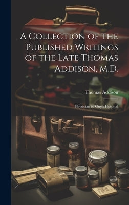 A Collection of the Published Writings of the Late Thomas Addison, M.D.: Physician to Guy's Hospital by Addison, Thomas