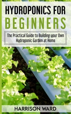 Hydroponics for Beginners: The Practical Guide to Building your Own Hydroponic Garden at Home by Ward, Harrison