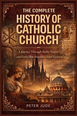 The Complete History of Catholic Church: A Journey Through Faith, Power, and Lives That Shaped a Global Tradition by Jude, Peter