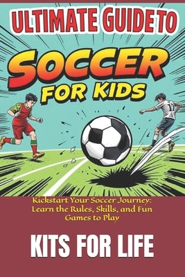 Ultimate Guide to Soccer for Kids: Kickstart Your Soccer Journey: Learn the Rules, Skills, and Fun Games to Play by Kits for Life