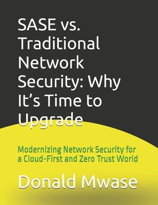 SASE vs. Traditional Network Security: Why It's Time to Upgrade: Modernizing Network Security for a Cloud-First and Zero Trust World by Mwase, Donald