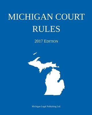 Michigan Court Rules; 2017 Edition by Michigan Legal Publishing Ltd