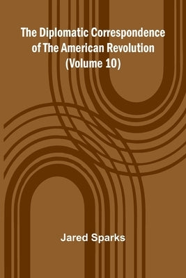 The Diplomatic Correspondence Of The American Revolution (Volume 10) by Sparks, Jared