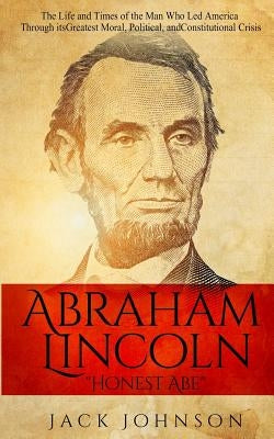 Abraham Lincoln "Honest Abe": The Life and Times of the Man Who Led America Through its Greatest Moral, Political, and Constitutional Crisis by Johnson, Jack