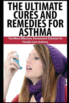 The Ultimate Cures And Remedies For Asthma: The Most Effective, Permanent Solution To Finally Cure Asthma by K, John